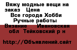 Вяжу модные вещи на заказ › Цена ­ 3000-10000 - Все города Хобби. Ручные работы » Вязание   . Ивановская обл.,Тейковский р-н